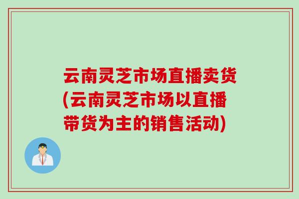 云南灵芝市场直播卖货(云南灵芝市场以直播带货为主的销售活动)