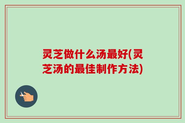 灵芝做什么汤最好(灵芝汤的最佳制作方法)