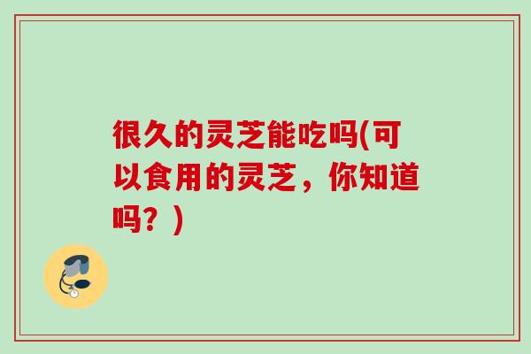 很久的灵芝能吃吗(可以食用的灵芝，你知道吗？)