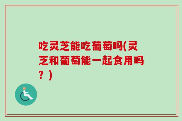 吃灵芝能吃葡萄吗(灵芝和葡萄能一起食用吗？)