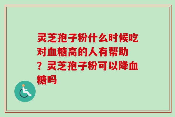 灵芝孢子粉什么时候吃对高的人有帮助 ？灵芝孢子粉可以降吗