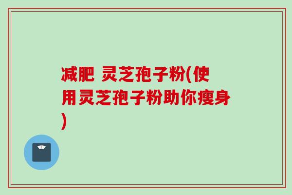减肥 灵芝孢子粉(使用灵芝孢子粉助你瘦身)