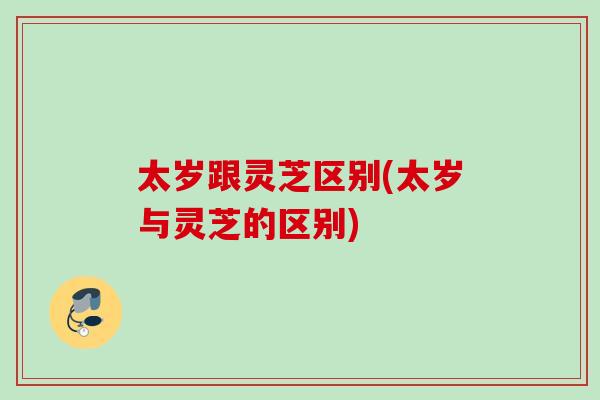 太岁跟灵芝区别(太岁与灵芝的区别) 太岁跟灵芝区别(太岁与灵芝的区别)
