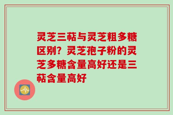 灵芝三萜与灵芝粗多糖区别？灵芝孢子粉的灵芝多糖含量高好还是三萜含量高好