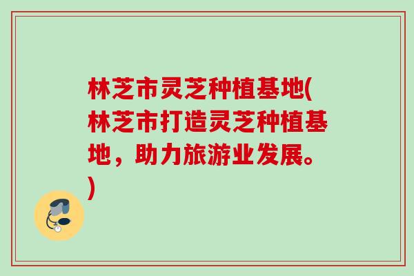 林芝市灵芝种植基地(林芝市打造灵芝种植基地，助力旅游业发展。)