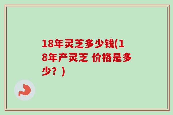 18年灵芝多少钱(18年产灵芝 价格是多少？)