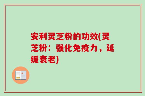 安利灵芝粉的功效(灵芝粉：强化免疫力，延缓衰老)