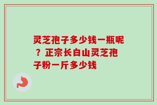 灵芝孢子多少钱一瓶呢 ？正宗长白山灵芝孢子粉一斤多少钱