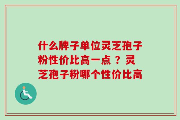 什么牌子单位灵芝孢子粉性价比高一点 ？灵芝孢子粉哪个性价比高