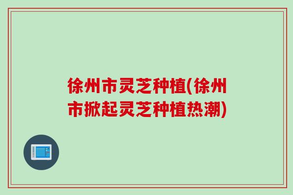徐州市灵芝种植(徐州市掀起灵芝种植热潮)