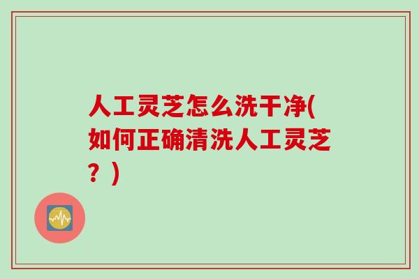 人工灵芝怎么洗干净(如何正确清洗人工灵芝？)