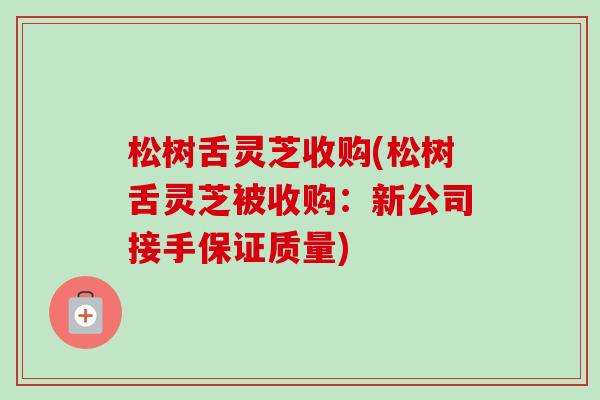 松树舌灵芝收购(松树舌灵芝被收购：新公司接手保证质量)