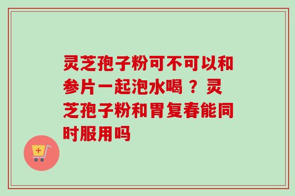 灵芝孢子粉可不可以和参片一起泡水喝 ？灵芝孢子粉和胃复春能同时服用吗