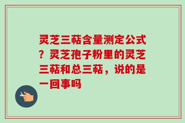 灵芝三萜含量测定公式？灵芝孢子粉里的灵芝三萜和总三萜，说的是一回事吗