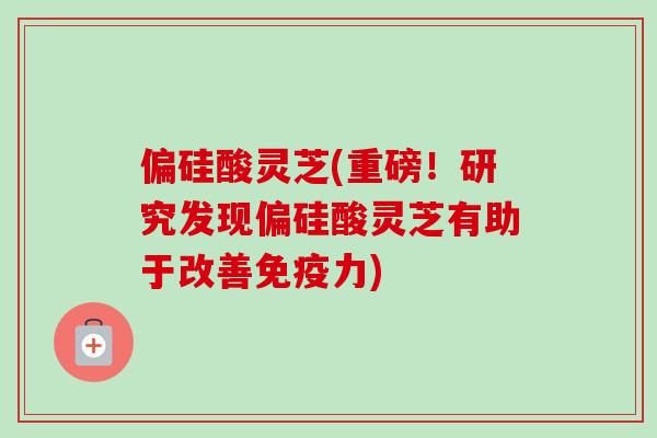偏硅酸灵芝(重磅！研究发现偏硅酸灵芝有助于改善免疫力)