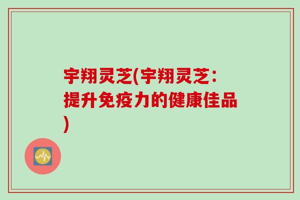 宇翔灵芝(宇翔灵芝:提升免疫力的健康佳品) 宇翔灵芝(宇翔灵芝:提升免疫力的健康佳品)