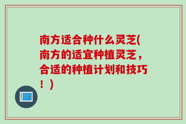 南方适合种什么灵芝(南方的适宜种植灵芝，合适的种植计划和技巧！)