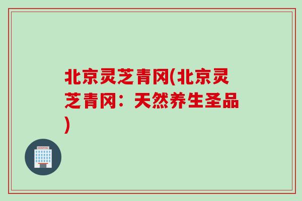 北京灵芝青冈(北京灵芝青冈：天然养生圣品)