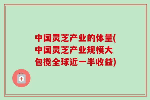 中国灵芝产业的体量(中国灵芝产业规模大 包揽全球近一半收益)