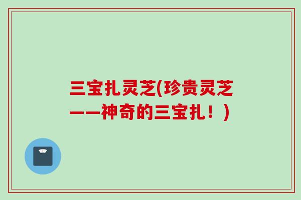 三宝扎灵芝(珍贵灵芝——神奇的三宝扎！)