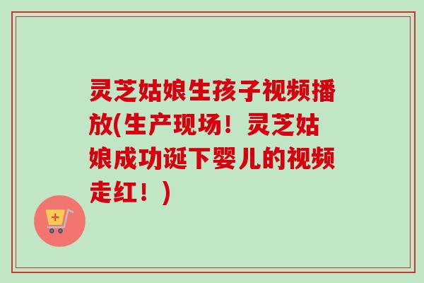 灵芝姑娘生孩子视频播放(生产现场！灵芝姑娘成功诞下婴儿的视频走红！)
