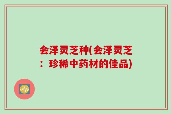 会泽灵芝种(会泽灵芝:珍稀材的佳品) 会泽灵芝种(会泽灵芝:珍稀材的佳品)