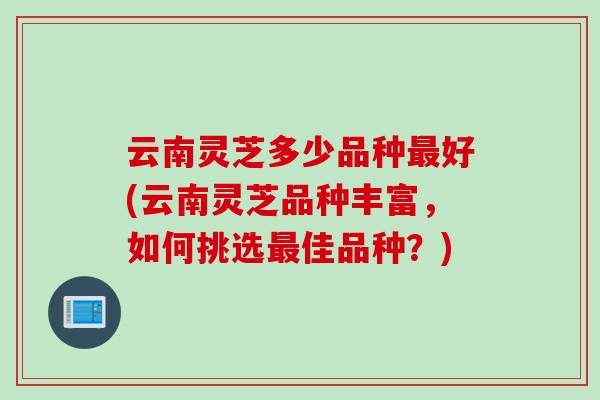 云南灵芝多少品种最好(云南灵芝品种丰富，如何挑选最佳品种？)