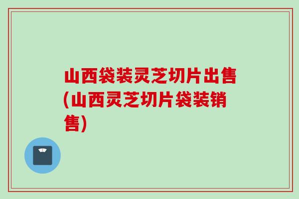 山西袋装灵芝切片出售(山西灵芝切片袋装销售)