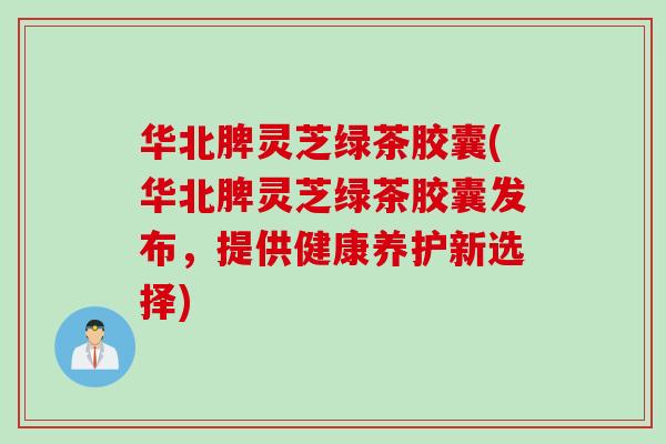 华北脾灵芝绿茶胶囊(华北脾灵芝绿茶胶囊发布,提供健康养护新选择) 华北脾灵芝绿茶胶囊(华北脾灵芝绿茶胶囊发布,提供健康养护新选择)