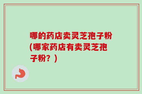哪的药店卖灵芝孢子粉(哪家药店有卖灵芝孢子粉？)