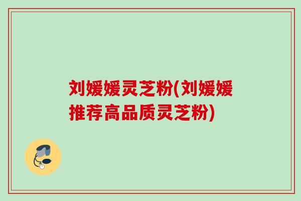 刘媛媛灵芝粉(刘媛媛推荐高品质灵芝粉)
