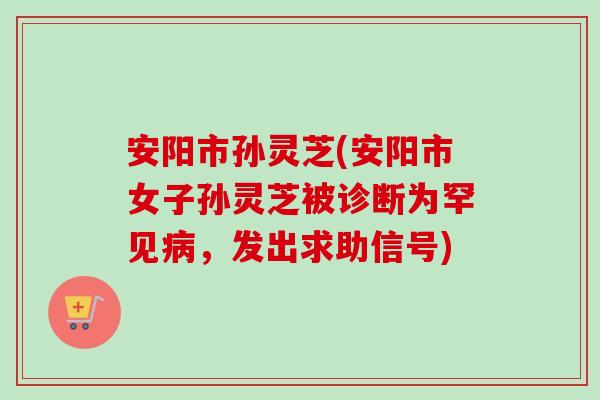 安阳市孙灵芝(安阳市女子孙灵芝被诊断为罕见,发出求助信号) 安阳市孙灵芝(安阳市女子孙灵芝被诊断为罕见,发出求助信号)