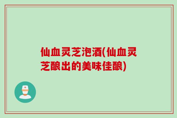 仙血灵芝泡酒(仙血灵芝酿出的美味佳酿)