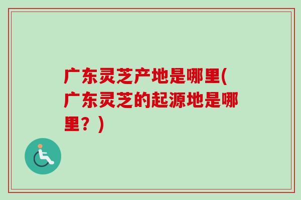 广东灵芝产地是哪里(广东灵芝的起源地是哪里？)