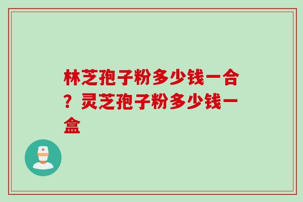 林芝孢子粉多少钱一合？灵芝孢子粉多少钱一盒