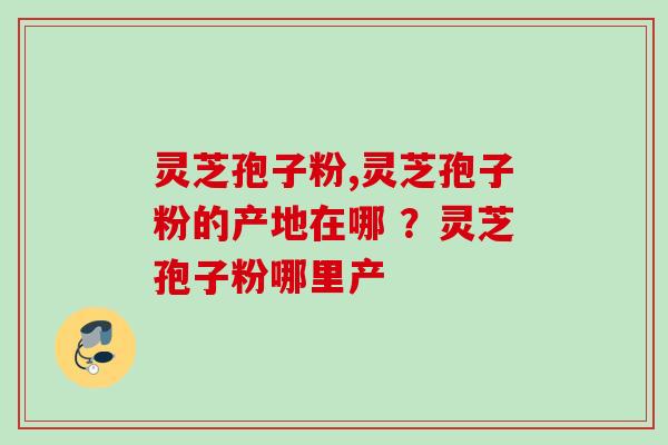 灵芝孢子粉,灵芝孢子粉的产地在哪 ？灵芝孢子粉哪里产