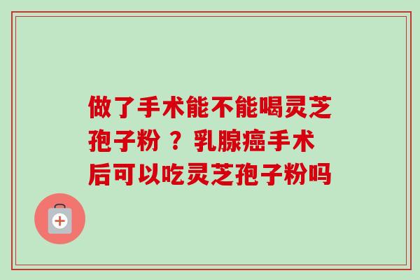 做了手术能不能喝灵芝孢子粉 ？乳腺癌手术后可以吃灵芝孢子粉吗