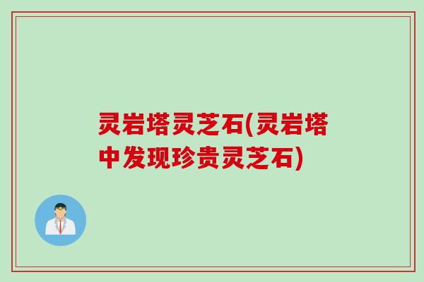灵岩塔灵芝石(灵岩塔中发现珍贵灵芝石)
