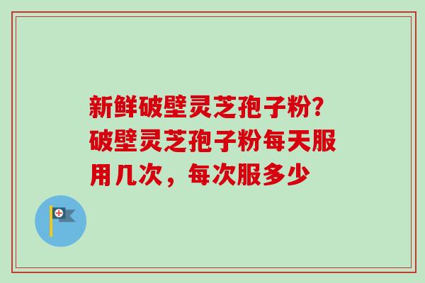 新鲜破壁灵芝孢子粉？破壁灵芝孢子粉每天服用几次，每次服多少