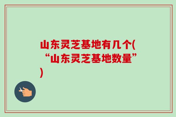 山东灵芝基地有几个(“山东灵芝基地数量”)