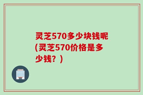 灵芝570多少块钱呢(灵芝570价格是多少钱?) 灵芝570多少块钱呢(灵芝570价格是多少钱?)