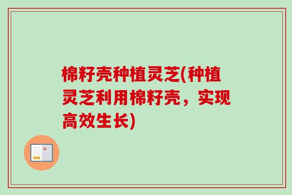 棉籽壳种植灵芝(种植灵芝利用棉籽壳，实现高效生长)