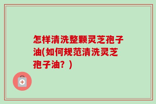 怎样清洗整颗灵芝孢子油(如何规范清洗灵芝孢子油？)