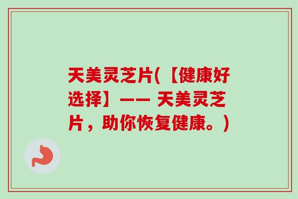 天美灵芝片(【健康好选择】—— 天美灵芝片，助你恢复健康。)