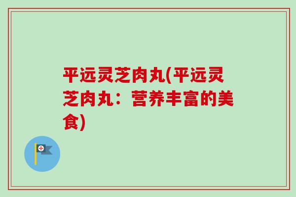 平远灵芝肉丸(平远灵芝肉丸：营养丰富的美食)