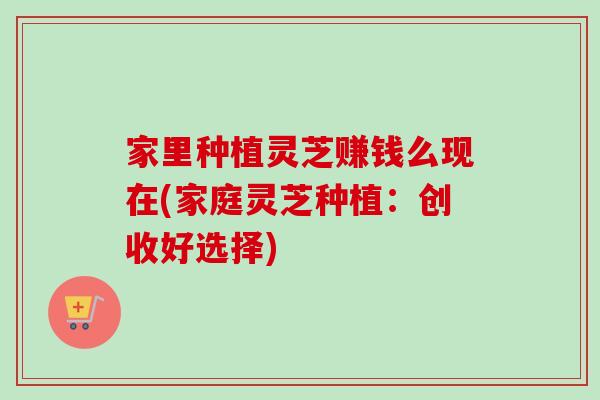 家里种植灵芝赚钱么现在(家庭灵芝种植:创收好选择) 家里种植灵芝赚钱么现在(家庭灵芝种植:创收好选择)