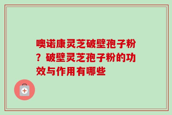 噢诺康灵芝破壁孢子粉?破壁灵芝孢子粉的功效与作用有哪些 噢诺康灵芝破壁孢子粉?破壁灵芝孢子粉的功效与作用有哪些