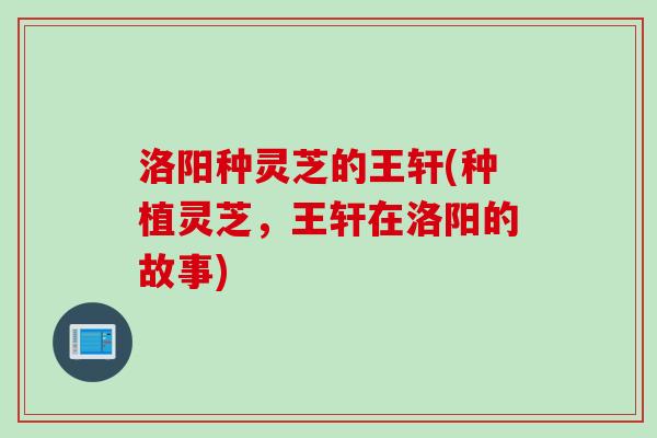 洛阳种灵芝的王轩(种植灵芝，王轩在洛阳的故事)