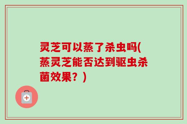 灵芝可以蒸了杀虫吗(蒸灵芝能否达到驱虫杀菌效果？)