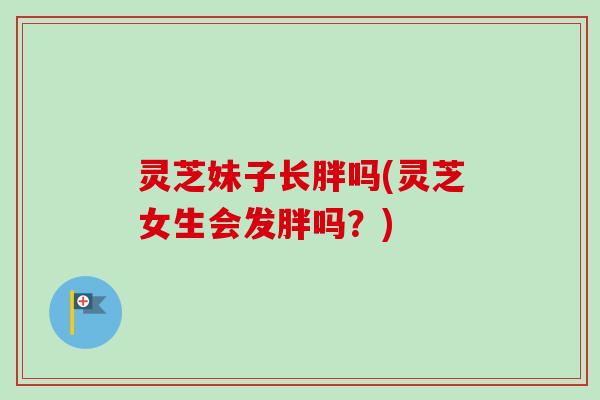 灵芝妹子长胖吗(灵芝女生会发胖吗?) 灵芝妹子长胖吗(灵芝女生会发胖吗?)